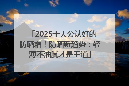 2025十大公认好的防晒霜！防晒新趋势：轻薄不油腻才是王道