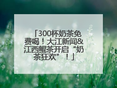 300杯奶茶免费喝！大江新闻&江西鲲茶开启“奶茶狂欢”！