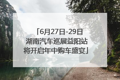 6月27日-29日 湖南汽车巡展益阳站将开启年中购车盛宴