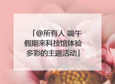 @所有人 端午假期来科技馆体验多彩的主题活动