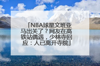 NBA球星文班亚马出关了？网友在高铁站偶遇，少林寺回应：人已离开寺院